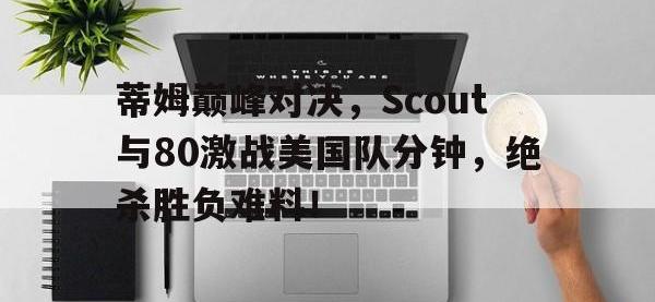 关于蒂姆巅峰对决，Scout与80激战美国队分钟，绝杀胜负难料！的信息